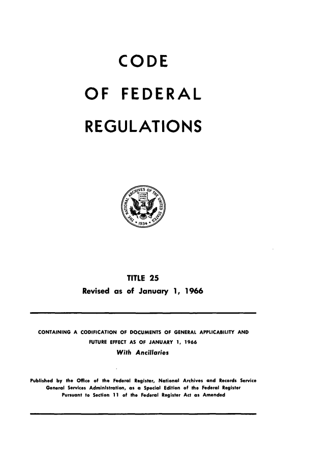 handle is hein.cfr/cfr1966033 and id is 1 raw text is: CODE
OF FEDERAL
REGULATIONS
1934
TITLE 25
Revised as of January 1, 1966

CONTAINING A CODIFICATION OF DOCUMENTS OF GENERAL APPLICABILITY AND
FUTURE EFFECT AS OF JANUARY 1, 1966
With Ancillaries
Published by the Office of the Federal Register, National Archives and Records Service
General Services Administration, as a Special Edition of the Federal Register
Pursuant to Section 11 of the Federal Register Act as Amended


