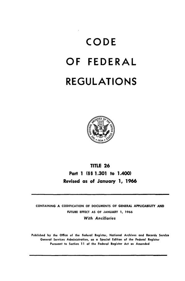 handle is hein.cfr/cfr1966035 and id is 1 raw text is: CODE
OF FEDERAL
REGULATIONS

TITLE 26
Part 1 (§§ 1.301 to
Revised as of January

1 .400)
1, 1966

CONTAINING A CODIFICATION OF DOCUMENTS OF GENERAL APPLICABILITY AND
FUTURE EFFECT AS OF JANUARY 1, 1966
With Ancillaries
Published by the Office of the Federal Register, National Archives and Records Service
General Services Administration, as a Special Edition of the Federal Register
Pursuant to Section 11 of the Federal Register Act as Amended


