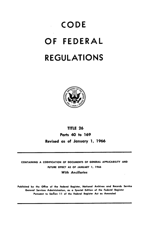 handle is hein.cfr/cfr1966042 and id is 1 raw text is: CODE
OF FEDERAL
REGULATIONS

TITLE 26
Parts 40 to 169
Revised as of January 1, 1966

CONTAINING A CODIFICATION OF DOCUMENTS OF GENERAL APPLICABILITY AND
FUTURE EFFECT AS OF JANUARY 1, 1966
With Ancillaries
Published by the Office of the Federal Register, National Archives and Records Service
General Services Administration, as a Special Edition of the Federal Register
Pursuant to Section 11 of the Federal Register Act as Amended


