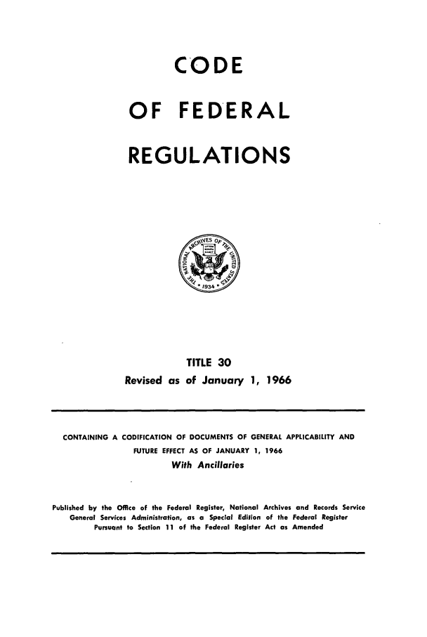 handle is hein.cfr/cfr1966047 and id is 1 raw text is: CODE
OF FEDERAL
REGULATIONS
ES pP
1934.
TITLE 30
Revised as of January 1, 1966

CONTAINING A CODIFICATION OF DOCUMENTS OF GENERAL APPLICABILITY AND
FUTURE EFFECT AS OF JANUARY 1, 1966
With Ancillaries
Published by the Office of the Federal Register, National Archives and Records Service
General Services Administration, as a Special Edition of the Federal Register
Pursuant to Section 11 of the Federal Register Act as Amended


