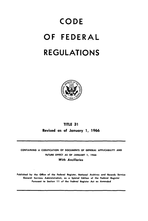 handle is hein.cfr/cfr1966048 and id is 1 raw text is: CODE
OF FEDERAL
REGULATIONS

TITLE 31
Revised as of January 1, 1966

CONTAINING A CODIFICATION OF DOCUMENTS OF GENERAL APPLICABILITY AND
FUTURE EFFECT AS OF JANUARY 1, 1966
With Ancillaries
Published by the Office of the Federal Register, National Archives and Records Service
General Services Administration, as a Special Edition of the Federal Register
Pursuant to Section 11 of the Federal Register Act as Amended


