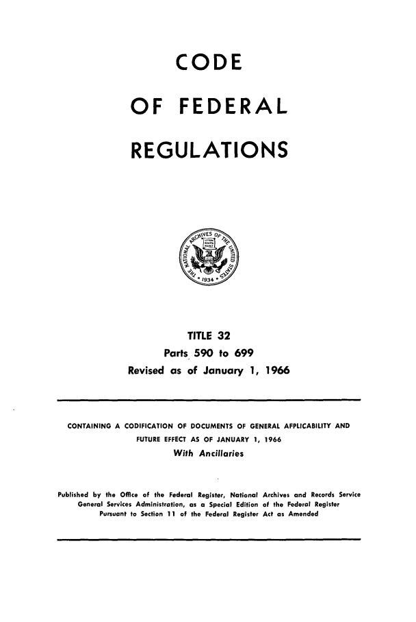 handle is hein.cfr/cfr1966051 and id is 1 raw text is: CODE
OF FEDERAL
REGULATIONS
OP
* 1934
TITLE 32
Parts 590 to 699
Revised as of January 1, 1966

CONTAINING A

CODIFICATION OF DOCUMENTS OF GENERAL APPLICABILITY AND
FUTURE EFFECT AS OF JANUARY 1, 1966

With Ancillaries
Published by the Office of the Federal Register, National Archives and Records Service
General Services Administration, as a Special Edition of the Federal Register
Pursuant to Section 11 of the Federal Register Act as Amended


