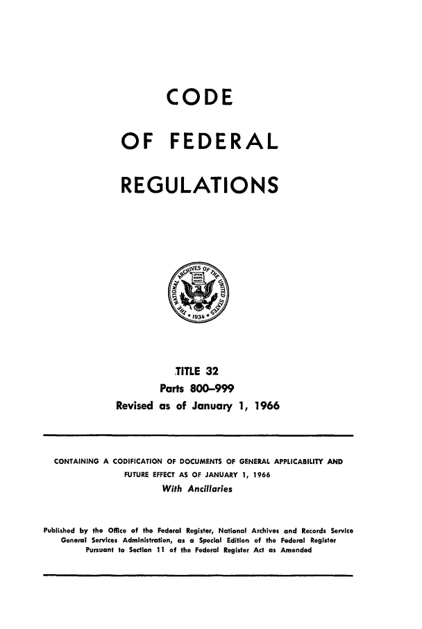 handle is hein.cfr/cfr1966052 and id is 1 raw text is: CODE
OF FEDERAL
REGULATIONS

TITLE 32
Parts 800-999
Revised as of January 1, 1966

CONTAINING A CODIFICATION OF DOCUMENTS OF GENERAL APPLICABILITY AND
FUTURE EFFECT AS OF JANUARY 1, 1966
With Ancillaries
Published by the Office of the Federal Register, National Archives and Records Service
General Services Administration, as a Special Edition of the Federal Register
Pursuant to Section 11 of the Federal Register Act as Amended


