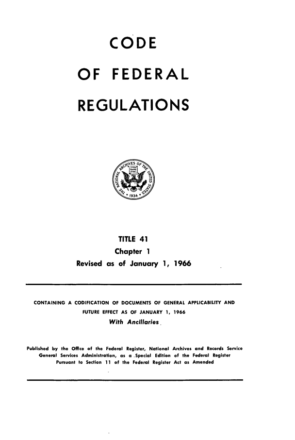 handle is hein.cfr/cfr1966057 and id is 1 raw text is: CODE
OF FEDERAL
REGULATIONS

TITLE 41
Chapter 1
Revised as of January 1, 1966

CONTAINING A CODIFICATION OF DOCUMENTS OF GENERAL APPLICABILITY AND
FUTURE EFFECT AS OF JANUARY 1, 1966
With Ancillaries.
Published by the Office of the Federal Register, National Archives and Records Service
General Services Administration, as a Special Edition of the Federal Register
Pursuant to Section 11 of the Federal Register Act as Amended



