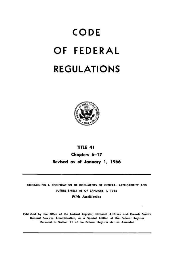 handle is hein.cfr/cfr1966060 and id is 1 raw text is: CODE
OF FEDERAL
REGULATIONS

TITLE 41
Chapters 6-17
Revised as of January 1, 1966

CONTAINING A CODIFICATION OF DOCUMENTS OF GENERAL APPLICABILITY AND
FUTURE EFFECT AS OF JANUARY 1, 1966
With Ancillaries
Published by the Office of the Federal Register, National Archives and Records Service
General Services Administration, as a Special Edition of the Federal Register
Pursuant to Section 11 of the Federal Register Act as Amended


