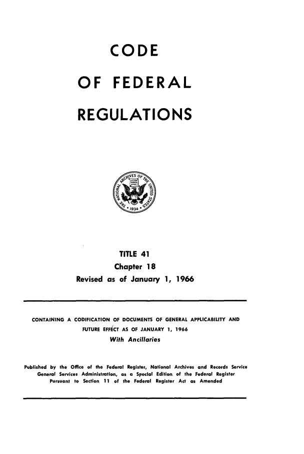 handle is hein.cfr/cfr1966061 and id is 1 raw text is: CODE
OF FEDERAL
REGULATIONS

TITLE 41
Chapter 18
Revised as of January 1, 1966

CONTAINING A CODIFICATION OF DOCUMENTS OF GENERAL APPLICABILITY AND
FUTURE EFFECT AS OF JANUARY 1, 1966
With Ancillaries
Published by the Office of the Federal Register, National Archives and Records Service
General Services Administration, as a Special Edition of the Federal Register
Pursuant to Section 11 of the Federal Register Act as Amended


