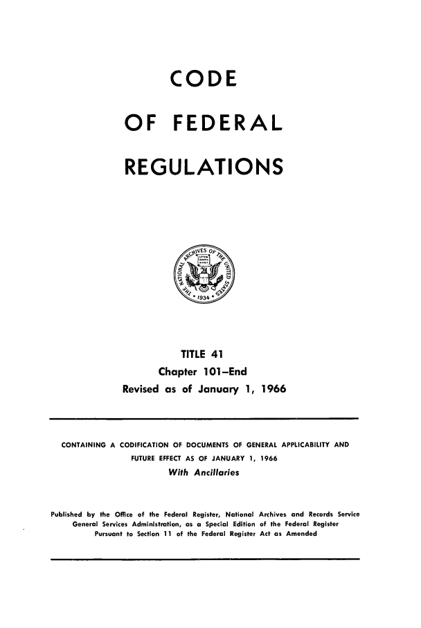 handle is hein.cfr/cfr1966063 and id is 1 raw text is: CODE
OF FEDERAL
REGULATIONS

TITLE 41
Chapter 101-End
Revised as of January 1, 1966

CONTAINING A CODIFICATION OF DOCUMENTS OF GENERAL APPLICABILITY AND
FUTURE EFFECT AS OF JANUARY 1, 1966
With Ancillaries
Published by the Office of the Federal Register, National Archives and Records Service
General Services Administration, as a Special Edition of the Federal Register
Pursuant to Section 11 of the Federal Register Act as Amended


