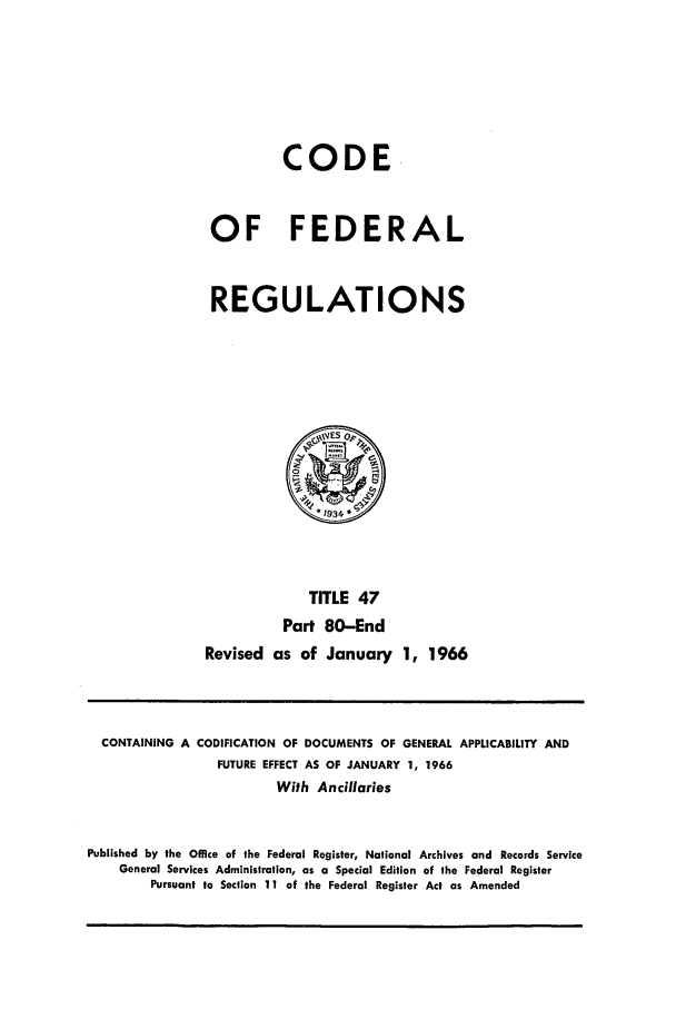 handle is hein.cfr/cfr1966073 and id is 1 raw text is: CODE
OF FEDERAL
REGULATIONS
yVESOp
TITLE 47
Part 80-End
Revised as of January 1, 1966

CONTAINING A CODIFICATION OF DOCUMENTS OF GENERAL APPLICABILITY AND
FUTURE EFFECT AS OF JANUARY 1, 1966
With Ancillaries
Published by the Office of the Federal Register, National Archives and Records Service
General Services Administration, as a Special Edition of the Federal Register
Pursuant to Section 11 of the Federal Register Act as Amended


