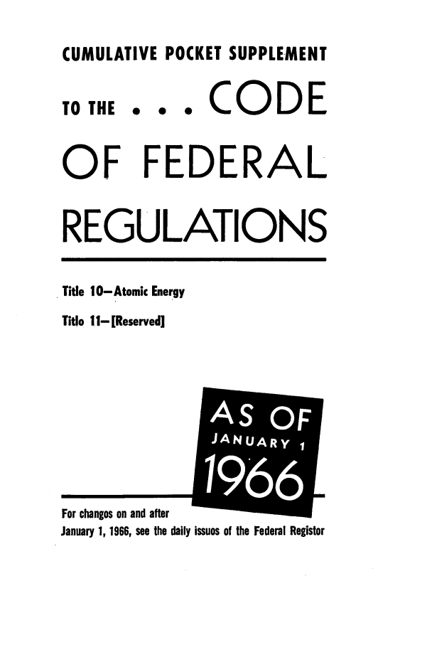handle is hein.cfr/cfr1966078 and id is 1 raw text is: CUMULATIVE POCKET SUPPLEMENT

0  0  0

CODE

OF FEDERAL
REGULATIONS

Title 10- Atomic Energy
Title 11- [Reserved]

January 1, 1966, see the daily issues of the Federal Register

TO THE

For changes on and after

i   2


