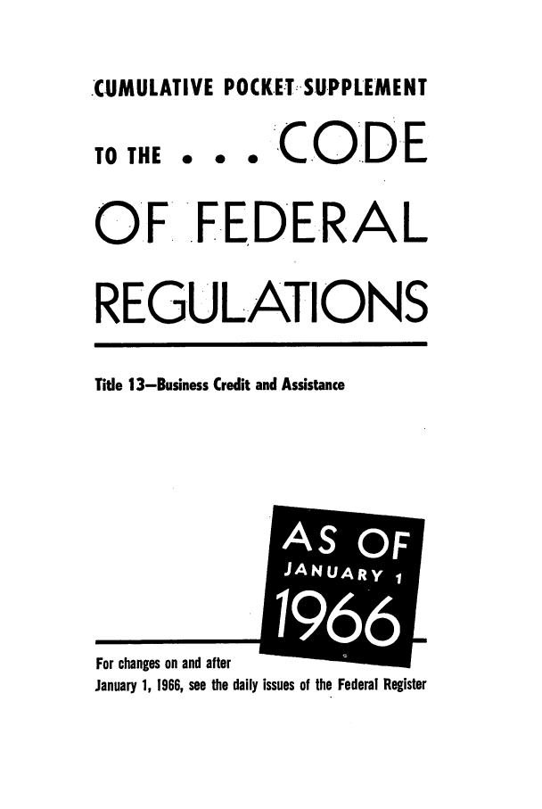 handle is hein.cfr/cfr1966080 and id is 1 raw text is: .CUMULATIVE POCKETSUPPLEMENT

TO THE

0   CODE

OF FEDERAL
REGULATIONS

Title 13-Business Credit and Assistance

January 1, 1966, see the daily issues of the Federal Register

For changes on and after

iI


