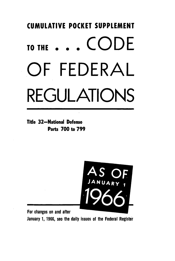 handle is hein.cfr/cfr1966082 and id is 1 raw text is: CUMULATIVE POCKET SUPPLEMENT

TO THE

... CODE

OF FEDERAL
REGULATIONS

Title 32-National Defense
Parts 700 to 799

January 1, 1966, see the daily issues of the Federal Register

For changes on and after

A:I


