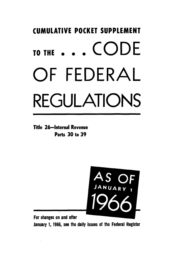 handle is hein.cfr/cfr1966087 and id is 1 raw text is: CUMULATIVE POCKET SUPPLEMENT

0 0 0

CODE

OF FEDERAL
REGULATIONS

Title 26-Internal Revenue
Parts 30 to 39

January 1, 1966, see the daily issues of the Federal Register

TO THE

For changes on and after

m
AIS OF
JANUARYI
i t
6 
6


