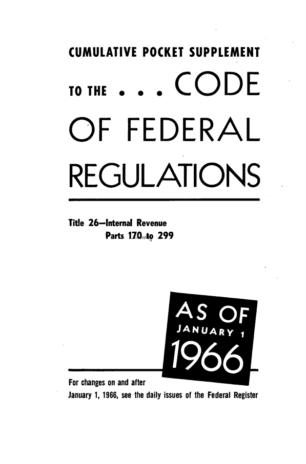 handle is hein.cfr/cfr1966088 and id is 1 raw text is: CUMULATIVE POCKET SUPPLEMENT

TO THE

... CODE

OF FEDERAL
REGULATIONS

Title 26-Internal Revenue
Parts 17   299

January 1, 1966, see the daily issues of the Federal Register

For changes on and after

AS OF
JANUARy,
i I
1 1
9661
m


