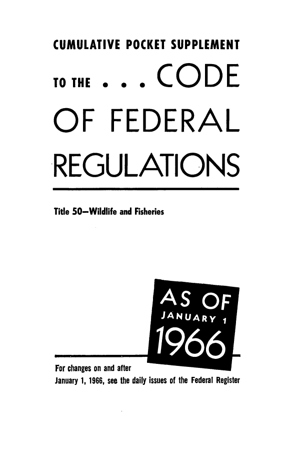 handle is hein.cfr/cfr1966089 and id is 1 raw text is: CUMULATIVE POCKET SUPPLEMENT

TO THE

... CODE

OF FEDERAL
REGULATIONS

Title 50-Wildlife and Fisheries

January 1, 1966, see the daily issues of the Federal Register

For changes on and after

F
AIS


