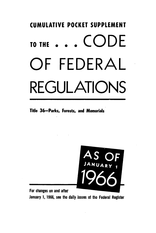 handle is hein.cfr/cfr1966091 and id is 1 raw text is: CUMULATIVE POCKET SUPPLEMENT

.  0  0

CODE

OF FEDERAL
REGULATIONS

Title 36-Parks, Forests, and Memorials

January 1, 1966, see the daily issues of the Federal Register

TO THE

For changes on and after

AIS OF
JANUARYI
i
6
61


