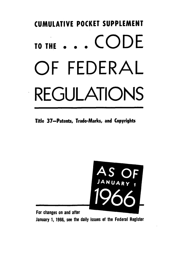 handle is hein.cfr/cfr1966092 and id is 1 raw text is: CUMULATIVE POCKET SUPPLEMENT

TO THE

... CODE

OF FEDERAL
REGULATIONS
Title 37-Patents, Trade-Marks, and Copyrights

January 1, 1966,_ see the daily issues of the Federal Register

For chanes on and after

AS OF
JANUARY1
66,m


