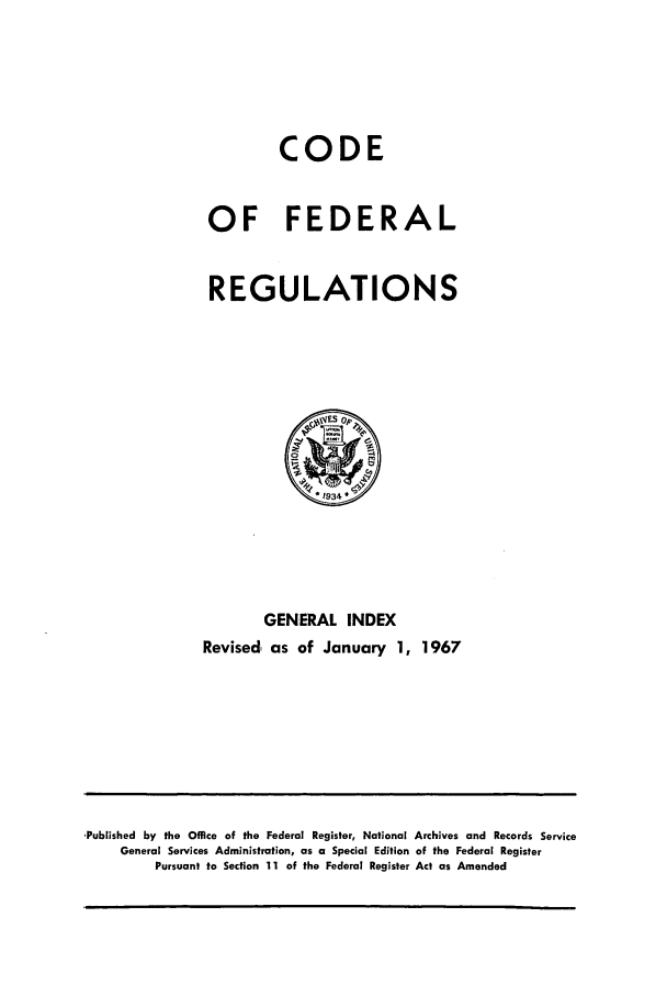 handle is hein.cfr/cfr1967001 and id is 1 raw text is: CODE
OF FEDERAL
REGULATIONS

GENERAL INDEX
Revised, as of January 1, 1967

,Published by the Office of the Federal Register, National Archives and Records Service
General Services Administration, as a Special Edition of the Federal Register
Pursuant to Section 11 of the Federal Register Act as Amended


