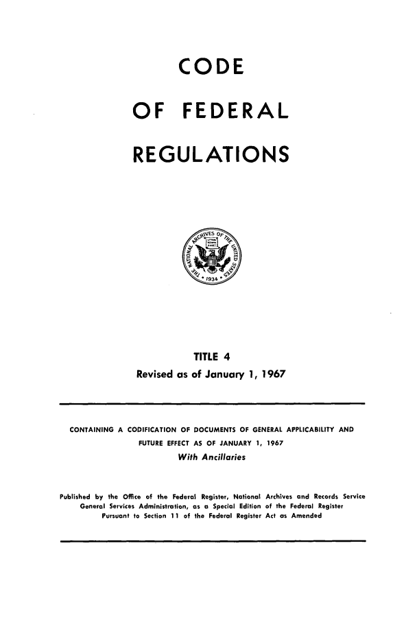handle is hein.cfr/cfr1967003 and id is 1 raw text is: CODE
OF FEDERAL
REGULATIONS

TITLE 4
Revised as of January 1, 1967

CONTAINING A CODIFICATION OF DOCUMENTS OF GENERAL APPLICABILITY AND
FUTURE EFFECT AS OF JANUARY 1, 1967
With Ancillaries
Published by the Office of the Federal Register, National Archives and Records Service
General Services Administration, as a Special Edition of the Federal Register
Pursuant to Section 11 of the Federal Register Act as Amended


