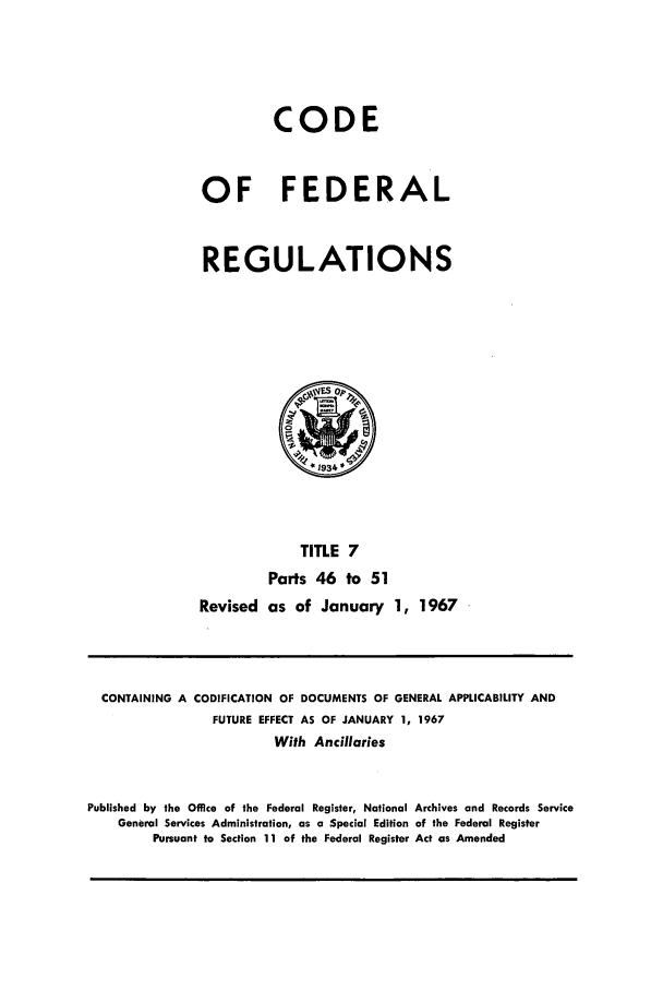 handle is hein.cfr/cfr1967005 and id is 1 raw text is: CODE
OF FEDERAL
REGULATIONS

TITLE 7
Parts 46 to 51
Revised as of January 1, 1967

CONTAINING A CODIFICATION OF DOCUMENTS OF GENERAL APPLICABILITY AND
FUTURE EFFECT AS OF JANUARY 1, 1967
With Ancillaries
Published by the Office of the Federal Register, National Archives and Records Service
General Services Administration, as a Special Edition of the Federal Register
Pursuant to Section 11 of the Federal Register Act as Amended


