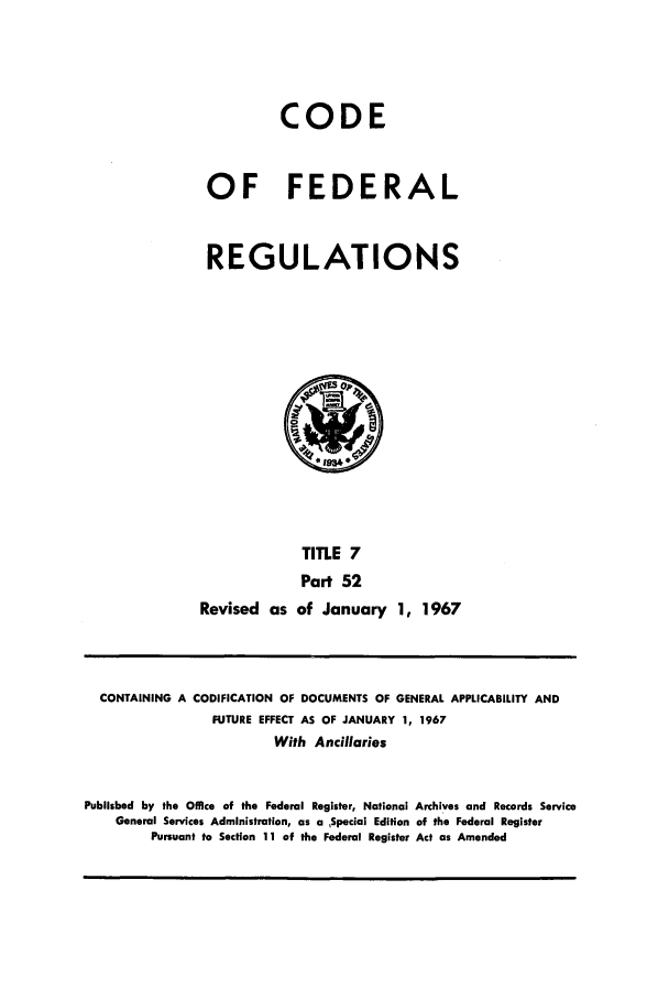 handle is hein.cfr/cfr1967006 and id is 1 raw text is: CODE
OF FEDERAL
REGULATIONS
0 1934
TITLE 7
Part 52
Revised as of January 1, 1967

CONTAINING A CODIFICATION OF DOCUMENTS OF GENERAL APPLICABILITY AND
FUTURE EFFECT AS OF JANUARY 1, 1967
With Ancillaries
Published by the Office of the Federal Register, National Archives and Records Service
General Services Administration, as a ,Special Edition of the Federal Register
Pursuant to Section 11 of the Federal Register Act as Amended


