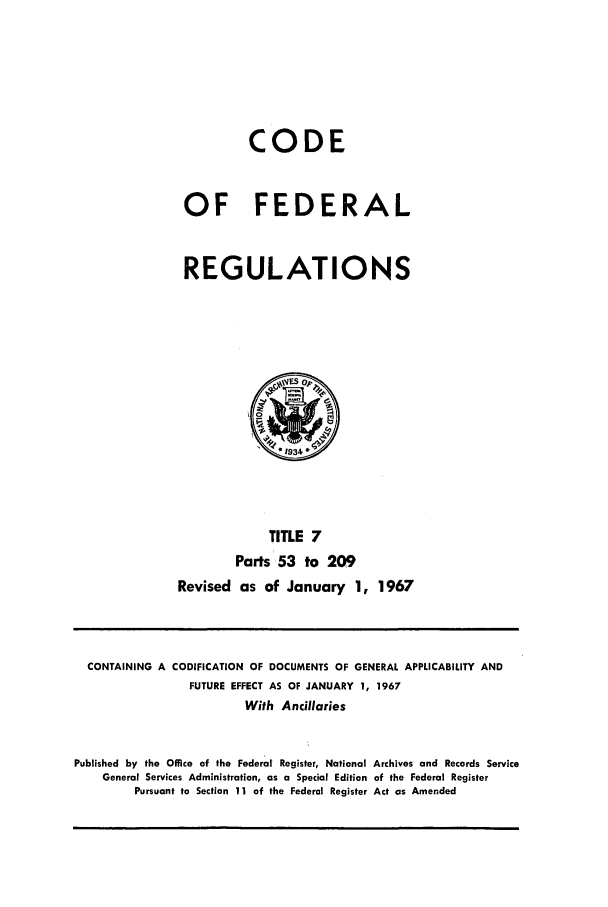 handle is hein.cfr/cfr1967007 and id is 1 raw text is: CODE
OF FEDERAL
REGULATIONS

TITLE 7
Parts 53 to 209
Revised as of January 1, 1967

CONTAINING A CODIFICATION OF DOCUMENTS OF GENERAL APPLICABILITY AND
FUTURE EFFECT AS OF JANUARY 1, 1967
With Ancillaries
Published by the Office of the Federal Register, National Archives and Records Service
General Services Administration, as a Special Edition of the Federal Register
Pursuant to Section 11 of the Federal Register Act as Amended



