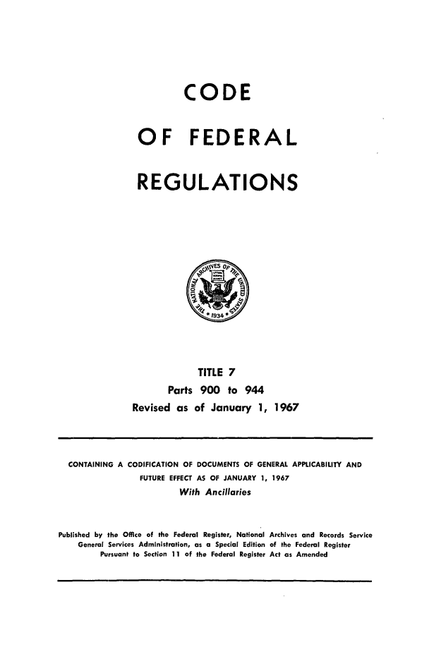 handle is hein.cfr/cfr1967011 and id is 1 raw text is: CODE
OF FEDERAL
REGULATIONS

TITLE 7
Parts 900 to 944
Revised as of January 1, 1967

CONTAINING A CODIFICATION OF DOCUMENTS OF GENERAL APPLICABILITY AND
FUTURE EFFECT AS OF JANUARY 1, 1967
With Ancillaries
Published by the Office of the Federal Register, National Archives and Records Service
General Services Administration, as a Special Edition of the Federal Register
Pursuant to Section 11 of the Federal Register Act as Amended


