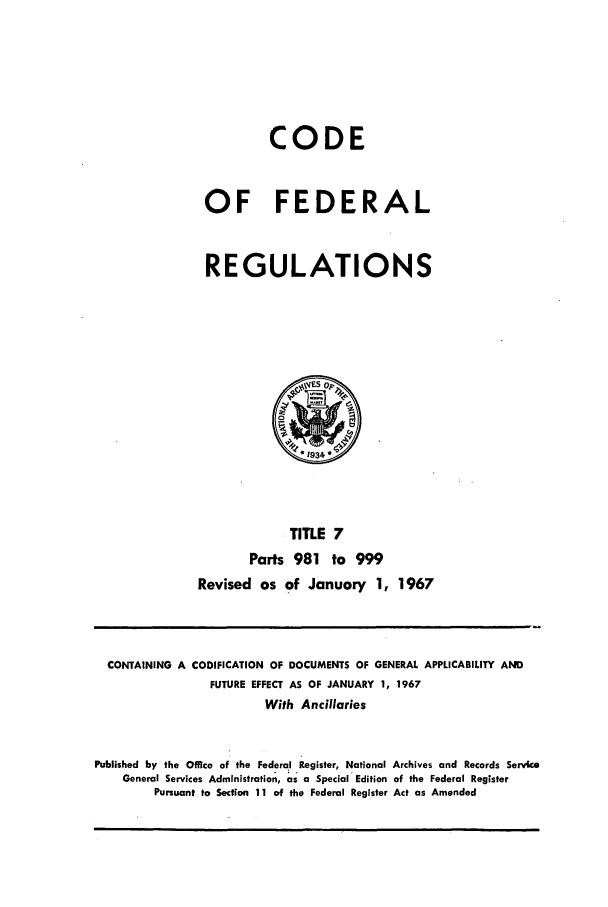 handle is hein.cfr/cfr1967013 and id is 1 raw text is: CODE
OF FEDERAL
REGULATIONS

TITLE 7
Parts 981 to 999
Revised as of January 1, 1967

CONTAINING A CODIFICATION OF DOCUMENTS OF GENERAL APPLICABILITY AND
FUTURE EFFECT AS OF JANUARY 1, 1967
With Ancillaries
Published by the Office of the Federal Register, National Archives and Records Service
General Services Administration, as a Special Edition of the Federal Register
Pursuant to Section 11 of the Federal Register Act as Amended


