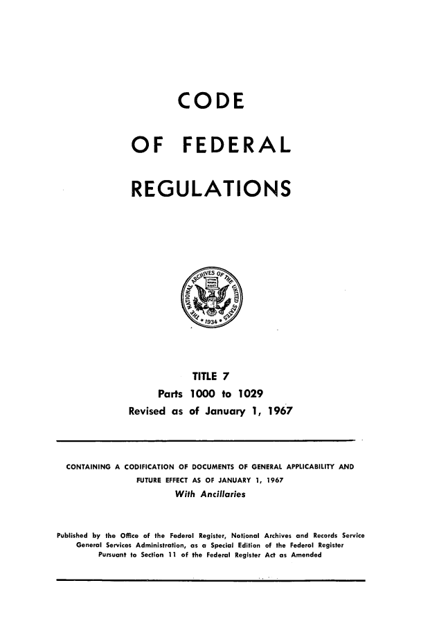 handle is hein.cfr/cfr1967014 and id is 1 raw text is: CODE
OF FEDERAL
REGULATIONS

Parts
Revised as

TITLE 7
1000 to 1029
of January 1, 1967

CONTAINING A CODIFICATION OF DOCUMENTS OF GENERAL APPLICABILITY AND
FUTURE EFFECT AS OF JANUARY 1, 1967
With Ancillaries
Published by the Office of the Federal Register, National Archives and Records Service
General Services Administration, as a Special Edition of the Federal Register
Pursuant to Section 11 of the Federal Register Act as Amended


