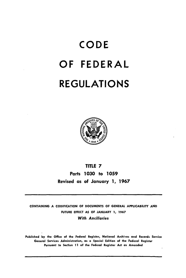 handle is hein.cfr/cfr1967015 and id is 1 raw text is: CODE
OF FEDERAL
REGULATIONS

TITLE 7
Parts 1030 to 1059
Revised as of January 1, 1967

CONTAINING A CODIFICATION OF DOCUMENTS OF GENERAL APPLICABILITY AND
FUTURE EFFECT AS OF JANUARY 1, 1967
With Ancillaries
Published by the Office of the Federal Register, National Archives and Records Service
General Services Administration, as a Special Edition of the Federal Register
Pursuant to Section 11 of the Federal Register Act as Amended


