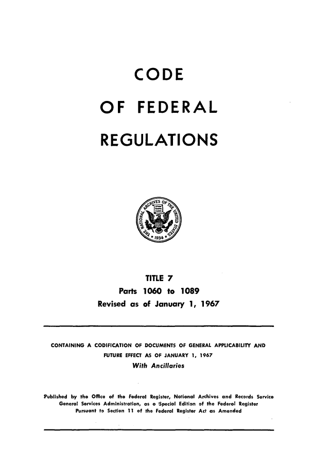 handle is hein.cfr/cfr1967016 and id is 1 raw text is: CODE
OF FEDERAL
REGULATIONS

TITLE 7
Parts 1060 to 1089
Revised as of January 1, 1967

CONTAINING A CODIFICATION OF DOCUMENTS OF GENERAL APPLICABILITY AND
FUTURE EFFECT AS OF JANUARY 1, 1967
With Ancillaries
Published by the Office of the Federal Register, National Archives and Records Service
General Services Administration, as a 'Special Edition of the Federal Register
Pursuant to Section 11 of the Federal Register Act as Amended


