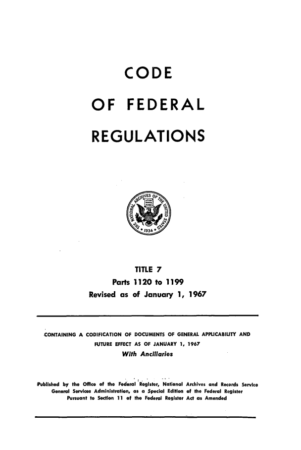 handle is hein.cfr/cfr1967018 and id is 1 raw text is: CODE
OF FEDERAL
REGULATIONS

TITLE 7
Parts 1120 to 1199
Revised as of January 1, 1967

CONTAINING A CODIFICATION OF DOCUMENTS OF GENERAL APPLICABILITY AND
FUTURE EFFECT AS OF JANUARY 1, 1967
With Ancillaries
Published by the Office of the Federal Register, National Archives and Records Service
General Services Administration, as a $pecial Edition of the Federal Register
Pursuant to Section 11 of the Federal Register Act as Amended


