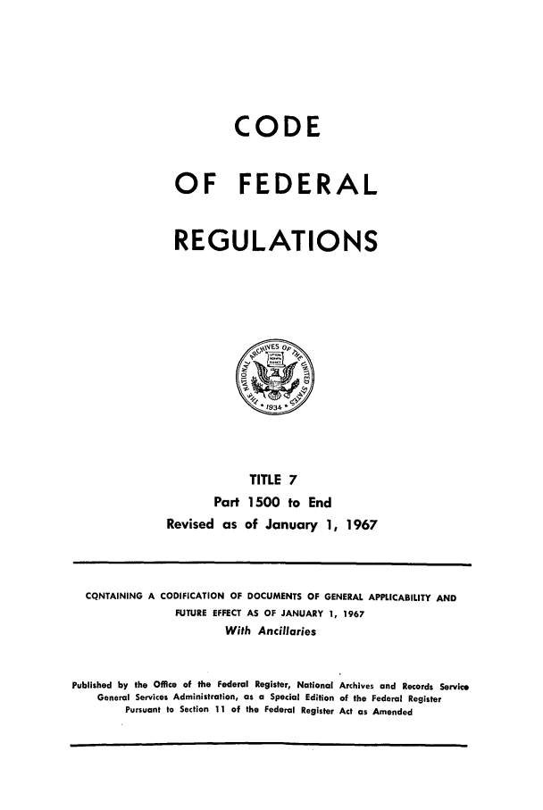 handle is hein.cfr/cfr1967020 and id is 1 raw text is: CODE
OF FEDERAL
REGULATIONS

TITLE 7
Part 1500 to End
Revised as of January 1, 1967

CQNTAINING A CODIFICATION OF DOCUMENTS OF GENERAL APPLICABILITY AND
FUTURE EFFECT AS OF JANUARY 1, 1967
With Ancillaries
Published by the Office of the Federal Register, National Archives and Records Service
General Services Administration, as a Special Edition of the Federal Register
Pursuant to Section 11 of the Federal Register Act as Amended


