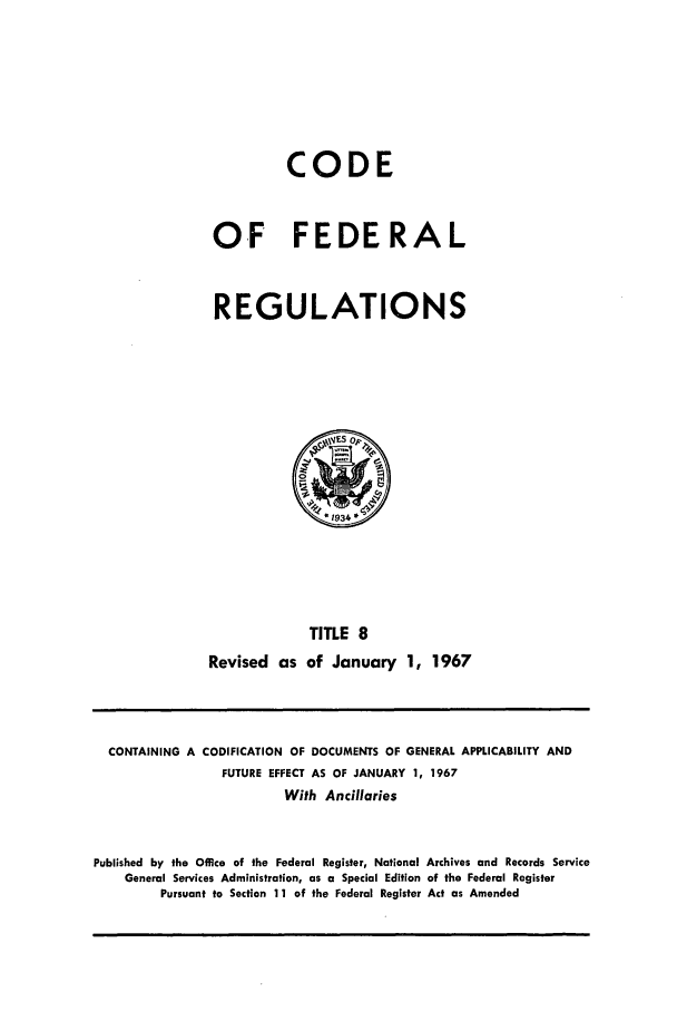 handle is hein.cfr/cfr1967021 and id is 1 raw text is: CODE
OF FEDERAL
REGULATIONS

TITLE 8
Revised as of January 1, 1967

CONTAINING A CODIFICATION OF DOCUMENTS OF GENERAL APPLICABILITY AND
FUTURE EFFECT AS OF JANUARY 1, 1967
With Ancillaries
Published by the Office of the Federal Register, National Archives and Records Service
General Services Administration, as a Special Edition of the Federal Register
Pursuant to Section 11 of the Federal Register Act as Amended


