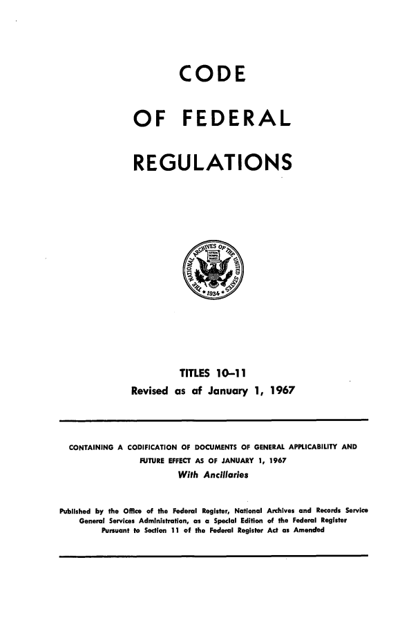 handle is hein.cfr/cfr1967023 and id is 1 raw text is: CODE
OF FEDERAL
REGULATIONS

TITLES 10-11
Revised as of January 1, 1967

CONTAINING A CODIFICATION OF DOCUMENTS OF GENERAL APPLICABILITY AND
FUTURE EFFECT AS OF JANUARY 1, 1967
With Ancillaries
Published by the Office of the Federal Register, National Archives and Records Service
General Services Administration, as a Special Edition of the Federal Register
Pursuant to Section 11 of the Federal Register Act as Amended


