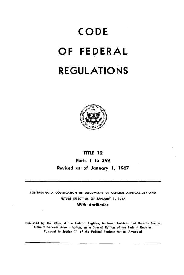 handle is hein.cfr/cfr1967024 and id is 1 raw text is: CODE
OF FEDERAL
REGULATIONS
1934
TITLE 12
Parts 1 to 399
Revised as of January 1, 1967

CONTAINING A CODIFICATION OF DOCUMENTS OF GENERAL APPLICABILITY AND
FUTURE EFFECT AS OF JANUARY 1, 1967
With Ancillaries
Published by the Office of the Federal Register, National Archives and Records Service
General Services Administration, as a Special Edition of the Federal Register
Pursuant to Section 11 of the Federal Register Act as Amended


