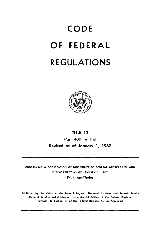handle is hein.cfr/cfr1967025 and id is 1 raw text is: CODE
OF FEDERAL
REGULATIONS

TITLE 12
Part 400 to End
Revised as of January 1, 1967.

CONTAINING A CODIFICATION OF DOCUMENTS OF GENERAL APPLICABILITY AND
FUTURE EFFECT AS OF JANUARY 1, 1967
With Ancillaries
Published by the Office of the Federal Register, National Archives and Records Service
General Services Administration, as a Special Edition of the Federal Register
Pursuant. to Section 11 of the Federal Register Act as Amended


