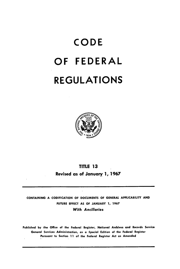 handle is hein.cfr/cfr1967026 and id is 1 raw text is: CODE
OF FEDERAL
REGULATIONS

TITLE 13
Revised as of January 1, 1967

CONTAINING A CODIFICATION OF DOCUMENTS OF GENERAL APPI.ICABILITY AND
FUTURE EFFECT AS OF JANUARY 1, 1967
With Ancillaries
Published by the Office of the Federal Register, National Archives and Records Service
General Services Administration, as a Special Edition of the Federal Register
Pursuant to Section 11 of the Federal Register Act as Amended


