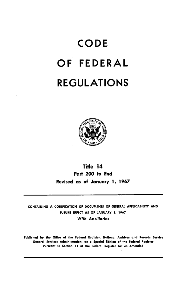 handle is hein.cfr/cfr1967029 and id is 1 raw text is: CODE
OF FEDERAL
REGULATIONS

Title 14
Part 200 to End
Revised as of January 1, 1967

CONTAINING A CODIFICATION OF DOCUMENTS OF GENERAL APPLICABILITY AND
FUTURE EFFECT AS OF JANUARY 1, 1967
With Ancillaries
Published by the Office of the Federal Register, National Archives and Records Service
General Services Administration, as a Special Edition of the Federal Register
Pursuant to Section 11 of the Federal Register Act as Amended


