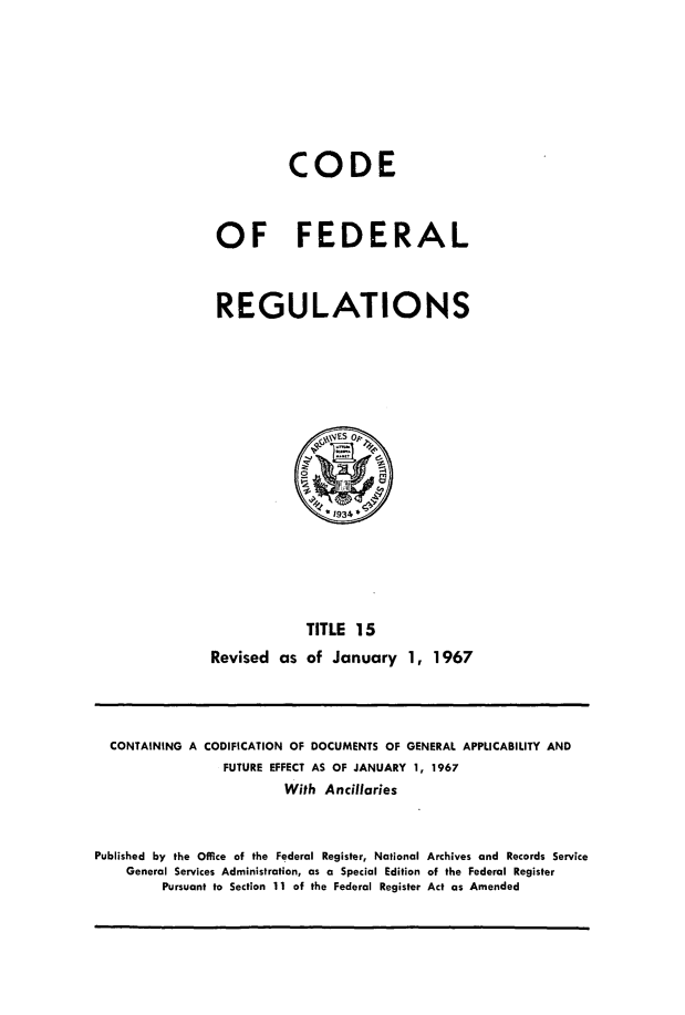 handle is hein.cfr/cfr1967030 and id is 1 raw text is: CODE
OF FEDERAL
REGULATIONS

TITLE 15
Revised as of January 1, 1967

CONTAINING A CODIFICATION OF DOCUMENTS OF GENERAL APPLICABILITY AND
FUTURE EFFECT AS OF JANUARY 1, 1967
With Ancillaries
Published by the Office of the Federal Register, National Archives and Records Service
General Services Administration, as a Special Edition of the Federal Register
Pursuant to Section 11 of the Federal Register Act as Amended


