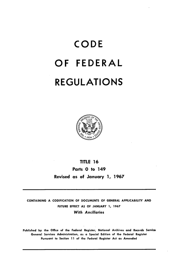 handle is hein.cfr/cfr1967031 and id is 1 raw text is: CODE
OF FEDERAL
REGULATIONS

TITLE 16
Parts 0 to 149
Revised as of January 1, 1967

CONTAINING A CODIFICATION OF DOCUMENTS OF GENERAL APPLICABILITY AND
FUTURE EFFECT AS OF JANUARY 1, 1967
With Ancillaries
Published by the Office of the Federal Register, National Archives and Records Service
General Services Administration, as a Special Edition of the Federal Register
Pursuant to Section 11 of the Federal Register Act as Amended


