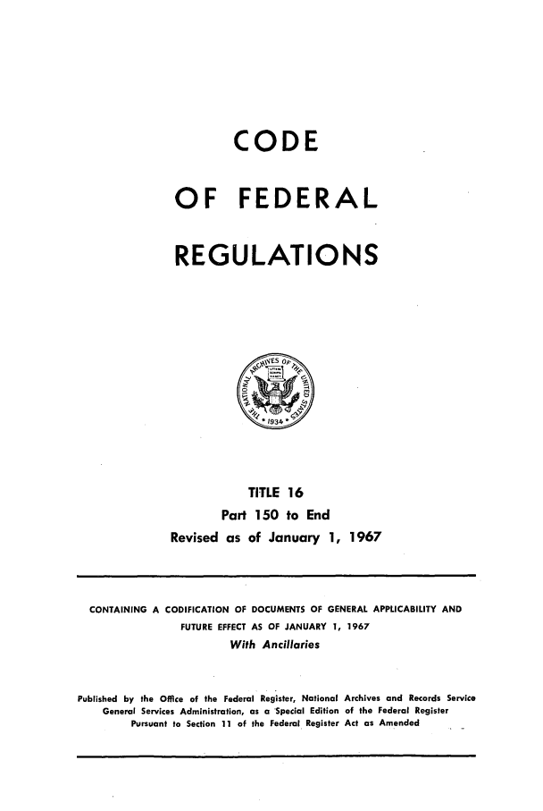 handle is hein.cfr/cfr1967032 and id is 1 raw text is: CODE
OF FEDERAL
REGULATIONS

TITLE 16
Part 150 to End
Revised as of January 1, 1967

CONTAINING A CODIFICATION OF DOCUMENTS OF GENERAL APPLICABILITY AND
FUTURE EFFECT AS OF JANUARY 1, 1967
With Ancillaries
Published by the Office of the Federal Register, National Archives and Records Service
General Services Administration, as a 'Special Edition of the Federal Register
Pursuant to Section 11 of the Federal Register Act as Amended



