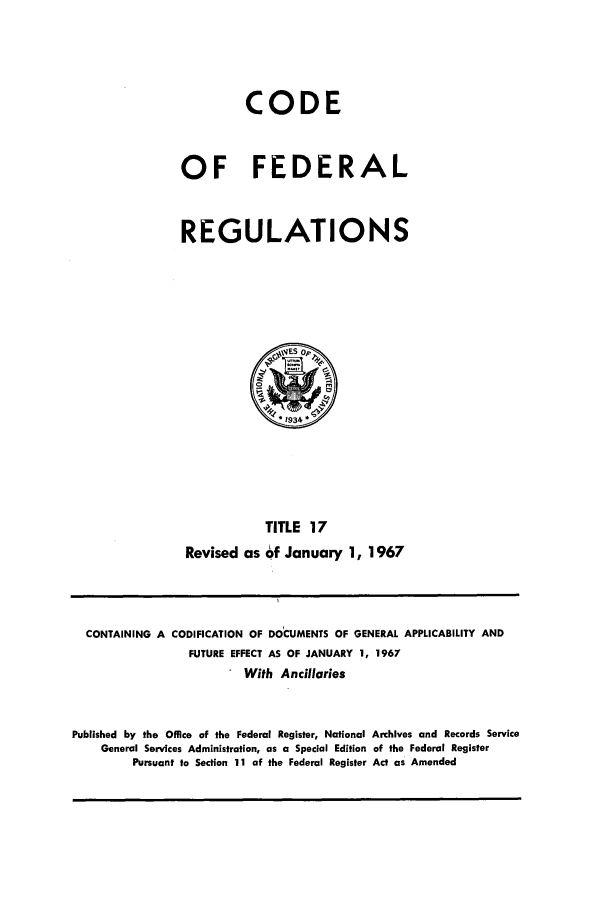 handle is hein.cfr/cfr1967033 and id is 1 raw text is: CODE
OF FEDERAL
REGULATIONS

TITLE 17
Revised as of January 1, 1967

CONTAINING A CODIFICATION OF DOCUMENTS OF GENERAL APPLICABILITY AND
FUTURE EFFECT AS OF JANUARY 1, 1967
With Ancillaries
Published by the Office of the Federal Register, National Archives and Records Service
General Services Administration, as a Special Edition of the Federal Register
Pursuant to Section 11 of the Federal Register Act as Amended


