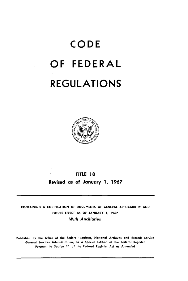handle is hein.cfr/cfr1967034 and id is 1 raw text is: CODE
OF FEDERAL
REGULATIONS

TITLE 18
Revised as of January 1, 1967

CONTAINING A CODIFICATION OF DOCUMENTS OF GENERAL APPLICABILITY AND
FUTURE EFFECT AS OF JANUARY 1, 1967
With Ancillaries
Published by the Office of the Federal Register, National Archives and Records Service
General Services Administration, as a Special Edition of the Federal Register
Pursuant to Section 11 of the Federal Register Act as Amended


