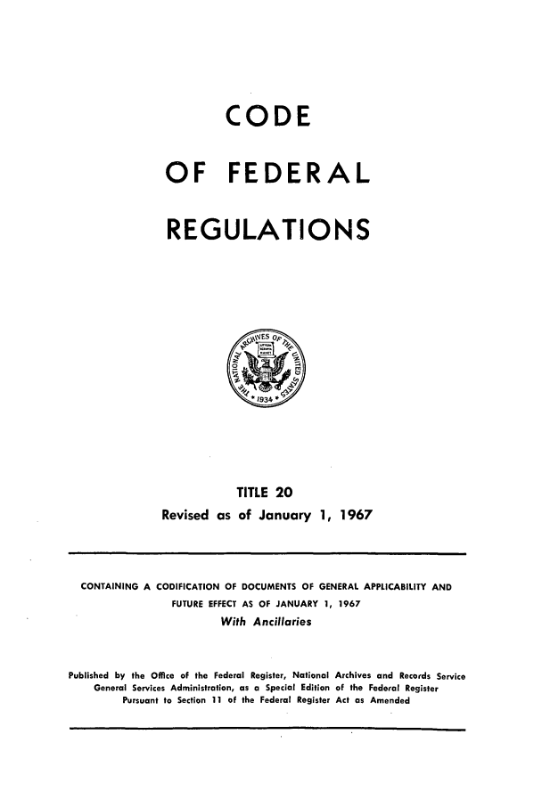 handle is hein.cfr/cfr1967036 and id is 1 raw text is: CODE
OF FEDERAL
REGULATIONS
',\VES Op,
*1934
TITLE 20
Revised as of January 1, 1967

CONTAINING A CODIFICATION OF DOCUMENTS OF GENERAL APPLICABILITY AND
FUTURE EFFECT AS OF JANUARY 1, 1967
With Ancillaries
Published by the Office of the Federal Register, National Archives and Records Service
General Services Administration, as a Special Edition of the Federal Register
Pursuant to Section 11 of the Federal Register Act as Amended


