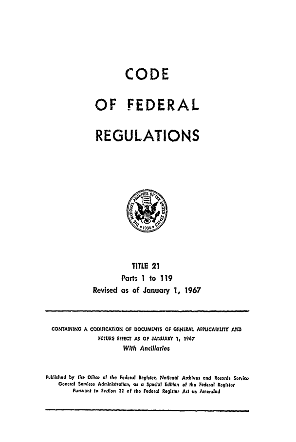 handle is hein.cfr/cfr1967037 and id is 1 raw text is: CODE
OF FEDERAL
REGULATIONS

TITLE 21
Parts I to 119
Revised as of January 1, 1967

CONTAINING A CODIFICATION OF DOCUMENTS OF GFNERAL APP/ICABLITY AND
FURE EFFECT AS OF JANUARY 1, 1967
With Ancillaries
Published by ths OMc. of the FedoiuI Register, National Archives and Records Serviw
General Services Admlnlstraflon, as a Special Edition of the Federal Register
Pursuant to Selion 11 of the Federal Registor Act as Amended


