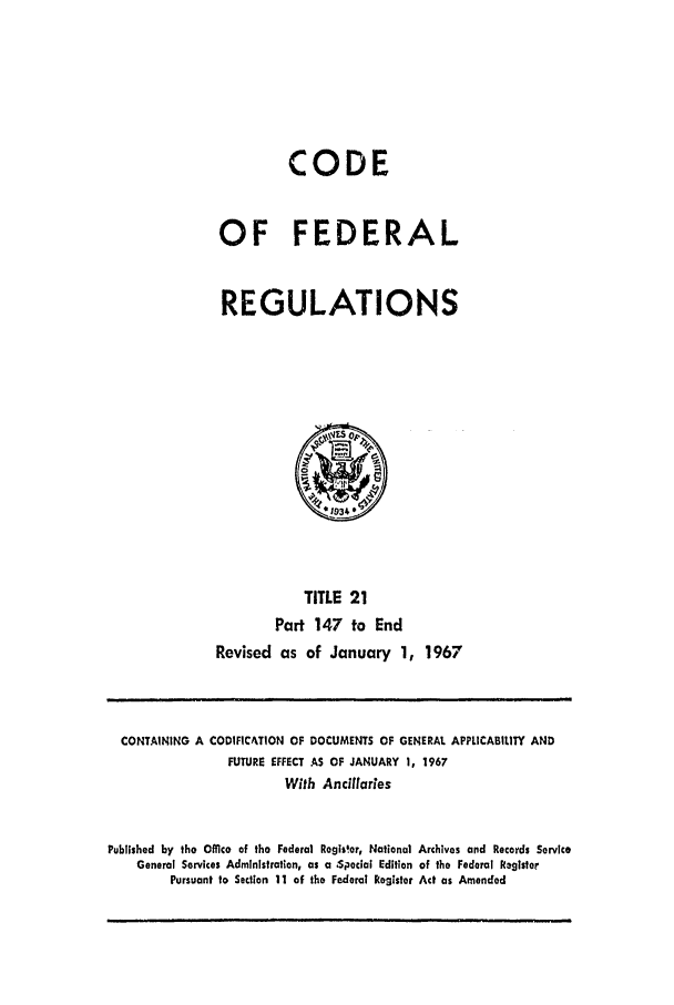 handle is hein.cfr/cfr1967040 and id is 1 raw text is: CODE
OF FEDERAL
REGULATIONS

TITLE 21
Part 147 to End
Revised as of January 1, 1967

CONTAINING A CODIFICATION OF DOCUMENTS OF GENERAL APPLICABILITY AND
FUTURE EFFECT AS OF JANUARY 1, 1967
With Ancilaries
Published by the Office of the Federal Rogis!er, National Archives and Records Service
General Services Administration, as a .Special Edition of the Federal Registor
Pursuant to Section 11 of the Federal Resister Act as Amended


