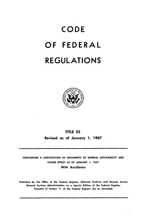handle is hein.cfr/cfr1967042 and id is 1 raw text is: CODE
OF FEDERAL
REGULATIONS

TITLE 23
Revised as of January 1, 1967

CONTAINING A CODIFICATION OF DOCUMENTS OF GENERAL APPLICABILITY AND
FUTURE EFFECT AS OF JANUARY 1, 1967
With Ancillaries
Published by the Office of the Federal Register, National Archives and Records Service
General Services Administration, as a Special Edition of the Federal Register
Pursuant to Section 11 of the Federal Register Act as Amended


