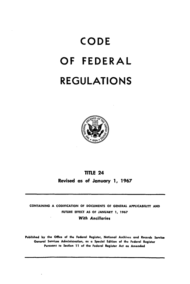 handle is hein.cfr/cfr1967043 and id is 1 raw text is: CODE
OF FEDERAL
REGULATIONS

TITLE 24
Revised as of January 1, 1967

CONTAINING A CODIFICATION OF DOCUMENTS OF GENERAL APPLICABILITY AND
FUTURE EFFECT AS OF JANUARY 1, 1967
With Ancillaries
Published by the Office of the Federal Register, National Archives and Records Service
General Services Administration, as a Special Edition of the Federal Register
Pursuant to Section 11 of the Federal Register Act as Amended


