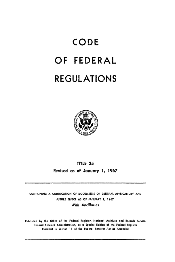 handle is hein.cfr/cfr1967044 and id is 1 raw text is: CODE
OF FEDERAL
REGULATIONS

TITLE 25
Revised as of January 1, 1967

CONTAINING A CODIFICATION OF DOCUMENTS OF GENERAL APPLICABILITY AND
FUTURE EFFECT AS OF JANUARY 1, 1967
With Ancillaries
Published by the Office of the Federal Register, National Archives and Records Service
General Services Administration, as a Special Edition of the Federal Register
Pursuant to Section 11 of the Federal Register Act as Amended


