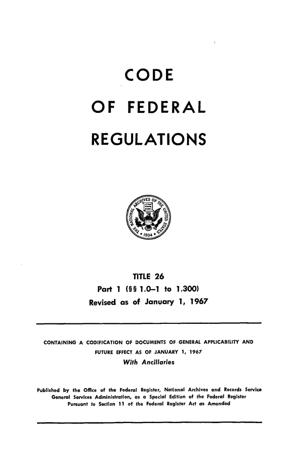 handle is hein.cfr/cfr1967045 and id is 1 raw text is: CODE
OF FEDERAL
REGULATIONS

TITLE 26
Part 1 (§§ 1.0-1 to 1.300)
Revised as of January 1, 1967

CONTAINING A CODIFICATION OF DOCUMENTS OF GENERAL APPLICABILITY AND
FUTURE EFFECT AS OF JANUARY 1, 1967
With Ancillaries
Published by the Office of the Federal Register, National Archives and Records Service
General Services Administration, as a Special Edition of the Federal Register
Pursuant to Section 11 of the Federal Register Act as Amended


